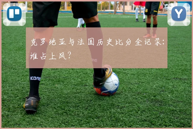 克罗地亚与法国历史比分全记录:谁占上风?