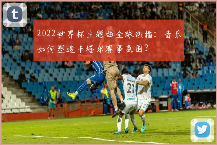 2022世界杯主题曲全球热播：音乐如何塑造卡塔尔赛事氛围？