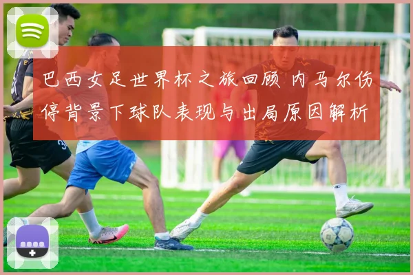 巴西女足世界杯之旅回顾 内马尔伤停背景下球队表现与出局原因解析