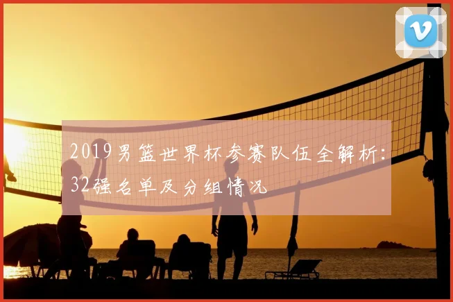 2019男篮世界杯参赛队伍全解析：32强名单及分组情况