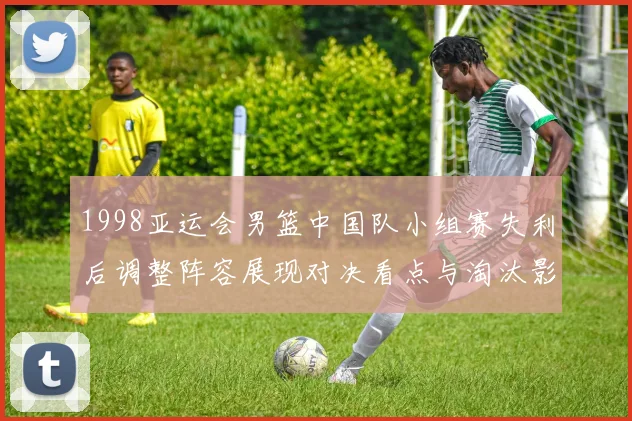 1998亚运会男篮中国队小组赛失利后调整阵容展现对决看点与淘汰影响