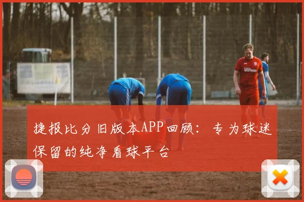 捷报比分旧版本APP回顾：专为球迷保留的纯净看球平台
