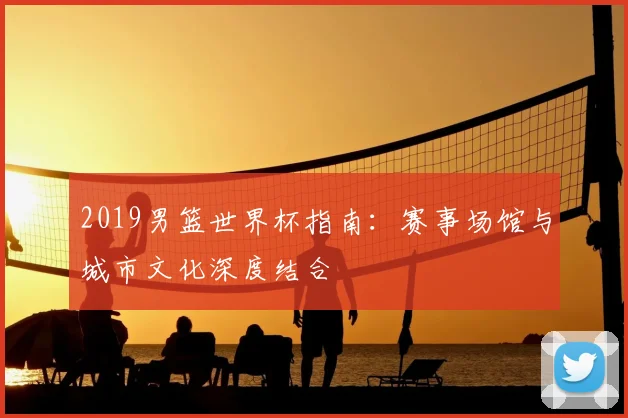 2019男篮世界杯指南：赛事场馆与城市文化深度结合