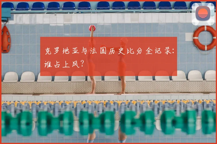 克罗地亚与法国历史比分全记录:谁占上风?