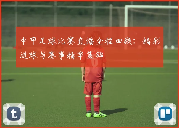 中甲足球比赛直播全程回顾：精彩进球与赛事精华集锦