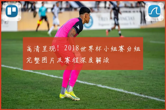 高清呈现!2018世界杯小组赛分组完整图片及赛程深度解读