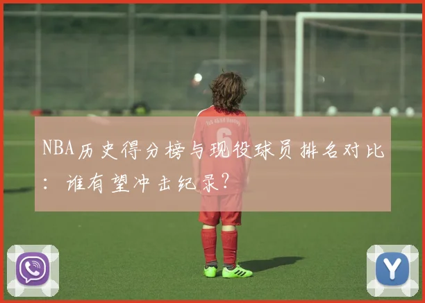 NBA历史得分榜与现役球员排名对比：谁有望冲击纪录？