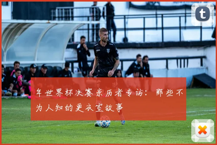 年世界杯决赛亲历者专访：那些不为人知的更衣室故事