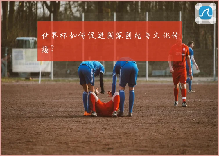 世界杯如何促进国家团结与文化传播？