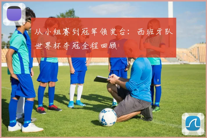 从小组赛到冠军领奖台：西班牙队世界杯夺冠全程回顾