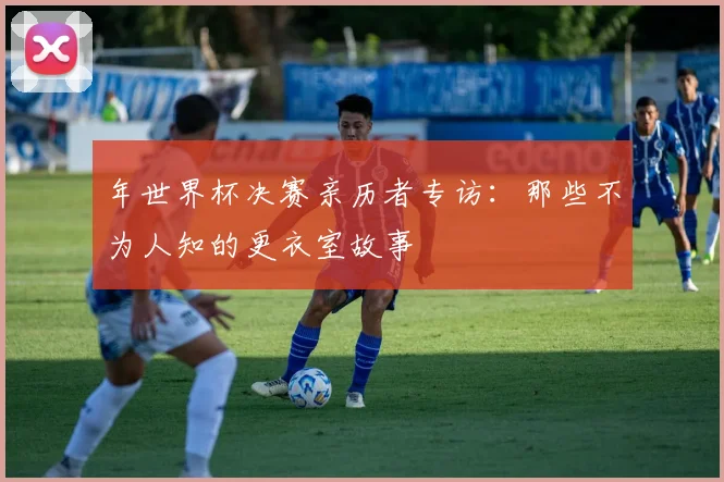 年世界杯决赛亲历者专访：那些不为人知的更衣室故事