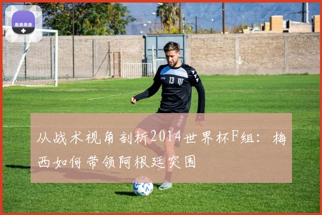 从战术视角剖析2014世界杯F组:梅西如何带领阿根廷突围