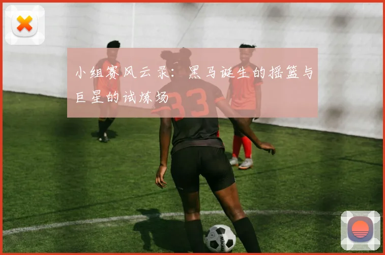 小组赛风云录：黑马诞生的摇篮与巨星的试炼场