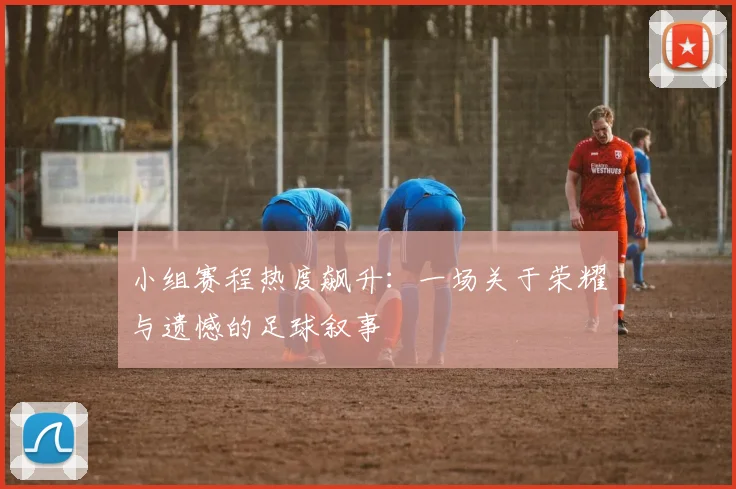 小组赛程热度飙升:一场关于荣耀与遗憾的足球叙事