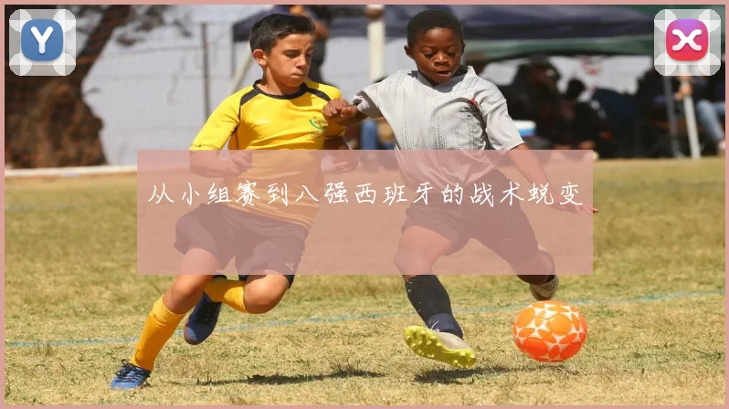 从小组赛到八强西班牙的战术蜕变