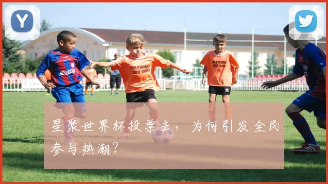 星聚世界杯投票去，为何引发全民参与热潮？