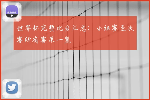世界杯完整比分汇总：小组赛至决赛所有赛果一览