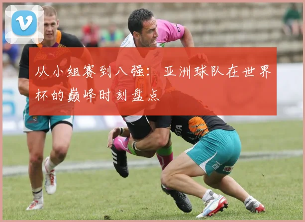 从小组赛到八强：亚洲球队在世界杯的巅峰时刻盘点