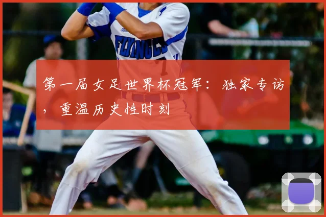 第一届女足世界杯冠军：独家专访，重温历史性时刻