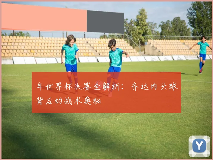 年世界杯决赛全解析：齐达内头球背后的战术奥秘